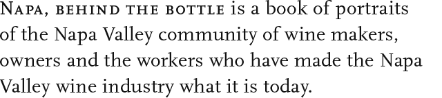 Napa, Behind the Bottle is a book of portraits of the Napa Valley community of wine makers, owners and the workers who have made the Napa Valley wine industry what it is today. 